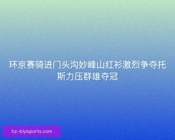 环京赛骑进门头沟妙峰山红衫激烈争夺托斯力压群雄夺冠 环京赛骑进门头沟妙峰山红衫激烈争夺托斯力压群雄夺冠