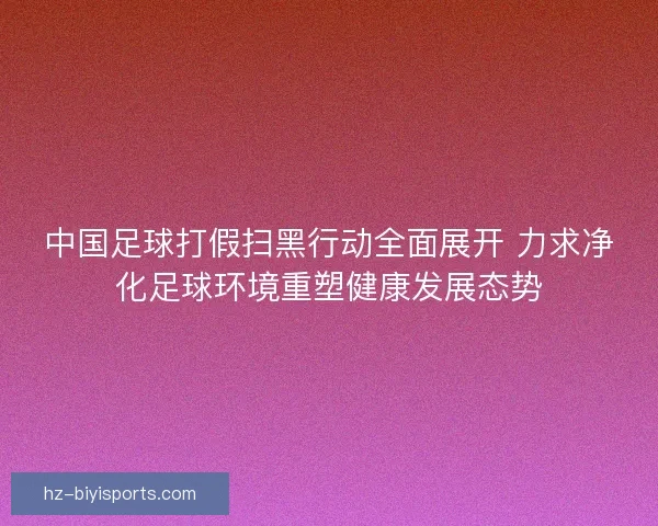 中国足球打假扫黑行动全面展开 力求净化足球环境重塑健康发展态势 中国足球打假扫黑行动全面展开 力求净化足球环境重塑健康发展态势
