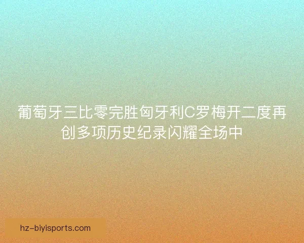 葡萄牙三比零完胜匈牙利C罗梅开二度再创多项历史纪录闪耀全场中