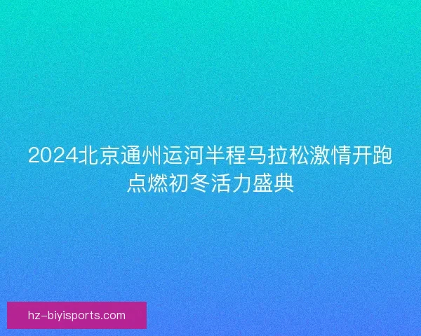 2024北京通州运河半程马拉松激情开跑点燃初冬活力盛典
