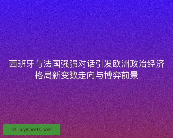 西班牙与法国强强对话引发欧洲政治经济格局新变数走向与博弈前景