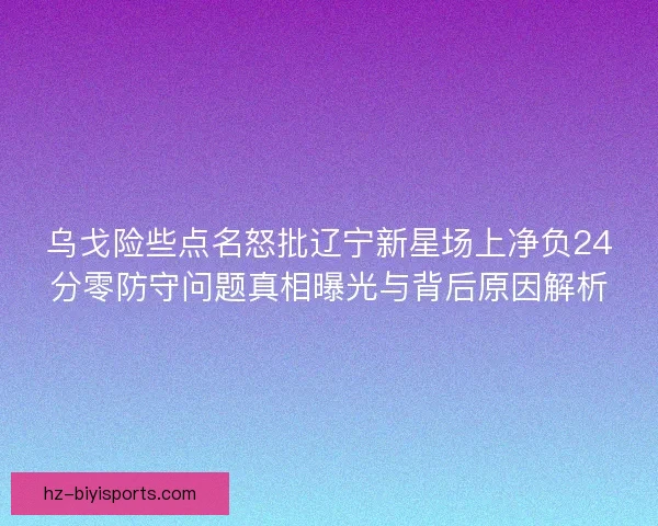 乌戈险些点名怒批辽宁新星场上净负24分零防守问题真相曝光与背后原因解析 乌戈险些点名怒批辽宁新星场上净负24分零防守问题真相曝光与背后原因解析