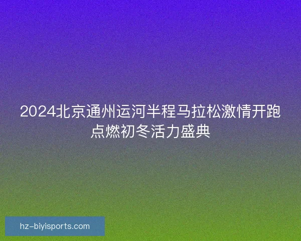 2024北京通州运河半程马拉松激情开跑点燃初冬活力盛典 2024北京通州运河半程马拉松激情开跑点燃初冬活力盛典
