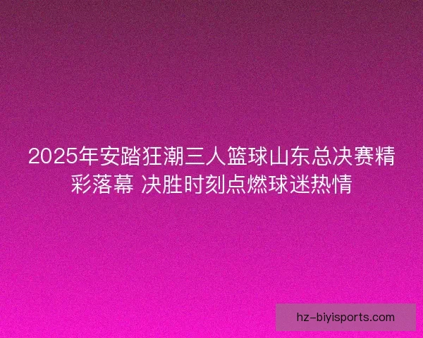 2025年安踏狂潮三人篮球山东总决赛精彩落幕 决胜时刻点燃球迷热情 2025年安踏狂潮三人篮球山东总决赛精彩落幕 决胜时刻点燃球迷热情
