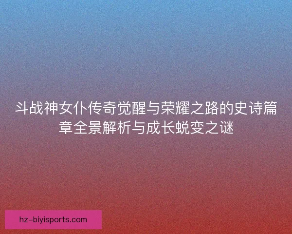 斗战神女仆传奇觉醒与荣耀之路的史诗篇章全景解析与成长蜕变之谜