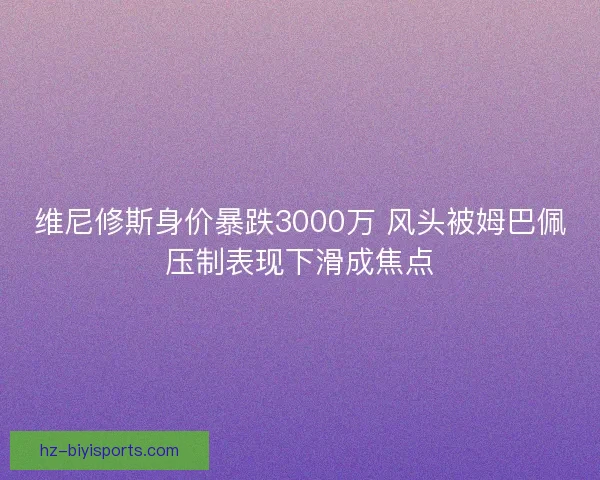 维尼修斯身价暴跌3000万 风头被姆巴佩压制表现下滑成焦点