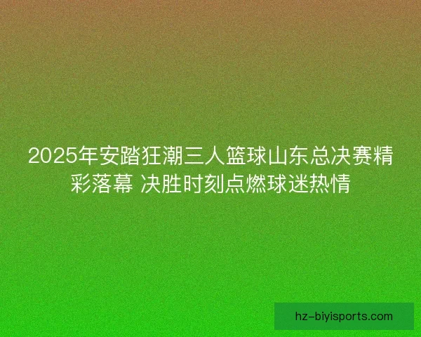2025年安踏狂潮三人篮球山东总决赛精彩落幕 决胜时刻点燃球迷热情